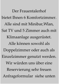 Der Frauentalerhof bietet Ihnen 6 Komfortzimmer. Alle sind mit Minibar,Wlan, Sat TV und 5 Zimmer auch mit  Klimaanlage ausgerüstet. Alle können sowohl als  Doppelzimmer oder auch als  Einzelzimmer genutzt werden. Wir würden uns über eine  Reservierung sehr freuen  Anfrageformular  siehe unten