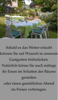 Sobald es das Wetter erlaubt können Sie auf Wunsch in unserem Gastgarten frühstücken. Natürlich könne Sie auch mittags ihr Essen im Schatten der Bäume  genießen oder einen gemütlichen Abend im Freien verbringen.