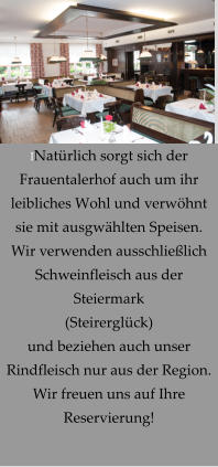 INatürlich sorgt sich der Frauentalerhof auch um ihr leibliches Wohl und verwöhnt sie mit ausgwählten Speisen. Wir verwenden ausschließlich Schweinfleisch aus der Steiermark (Steirerglück) und beziehen auch unser Rindfleisch nur aus der Region. Wir freuen uns auf Ihre Reservierung!
